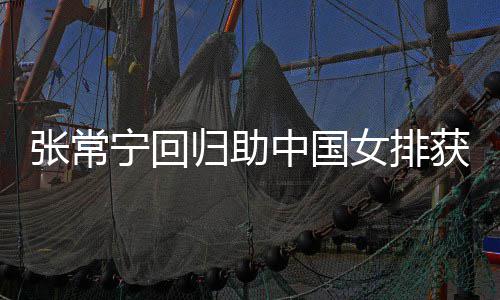 完美常宁张常中国朱婷配合宁回女排归助获首安家与张杰赞胜