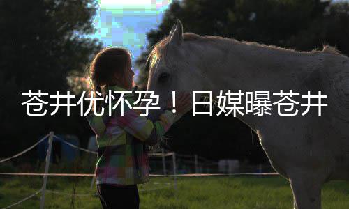 第一苍井子曝苍个孩怀孕优怀孕迎来日媒井优今夏